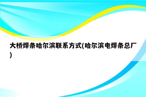 大桥焊条哈尔滨联系方式(哈尔滨电焊条总厂)