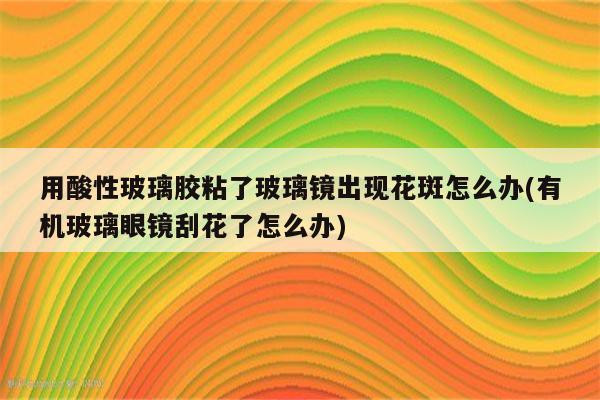 用酸性玻璃胶粘了玻璃镜出现花斑怎么办(有机玻璃眼镜刮花了怎么办)