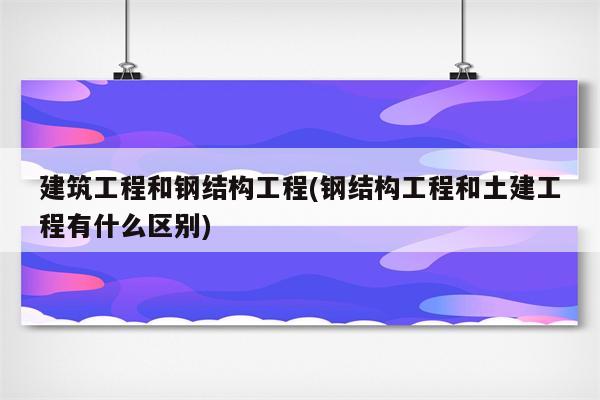 建筑工程和钢结构工程(钢结构工程和土建工程有什么区别)