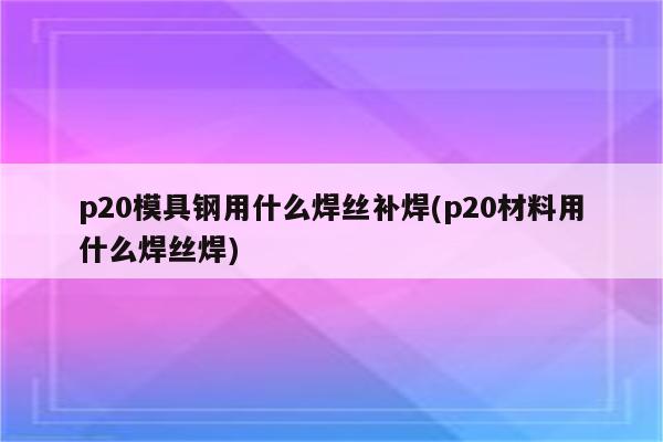 p20模具钢用什么焊丝补焊(p20材料用什么焊丝焊)