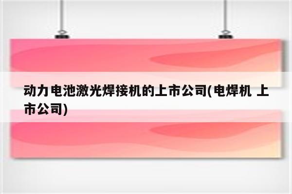 动力电池激光焊接机的上市公司(电焊机 上市公司)