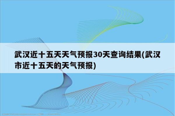 武汉近十五天天气预报30天查询结果(武汉市近十五天的天气预报)