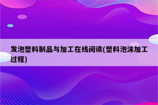 发泡塑料制品与加工在线阅读(塑料泡沫加工过程)