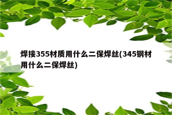 焊接355材质用什么二保焊丝(345钢材用什么二保焊丝)