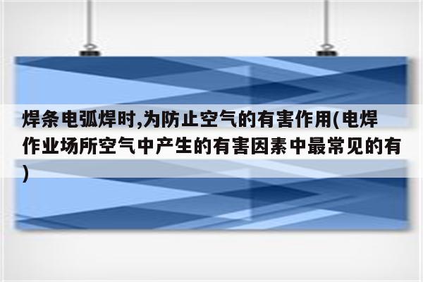 焊条电弧焊时,为防止空气的有害作用(电焊作业场所空气中产生的有害因素中最常见的有)