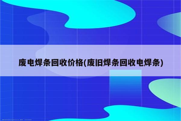 废电焊条回收价格(废旧焊条回收电焊条)