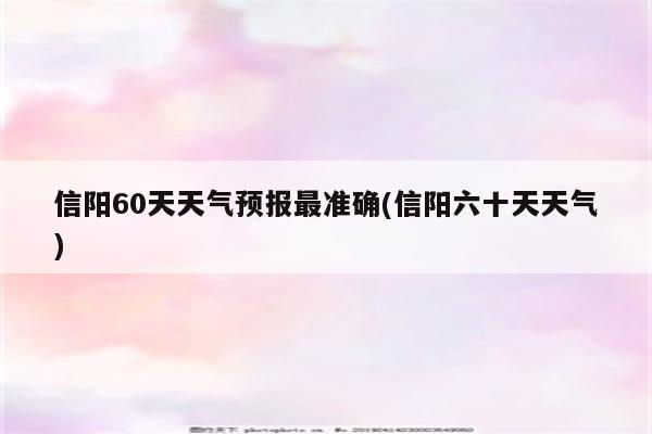 信阳60天天气预报最准确(信阳六十天天气)