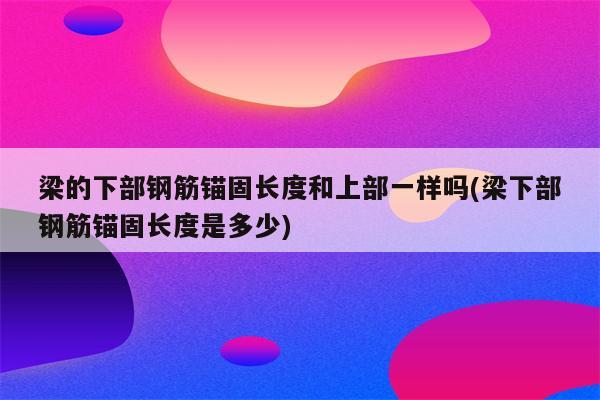 梁的下部钢筋锚固长度和上部一样吗(梁下部钢筋锚固长度是多少)