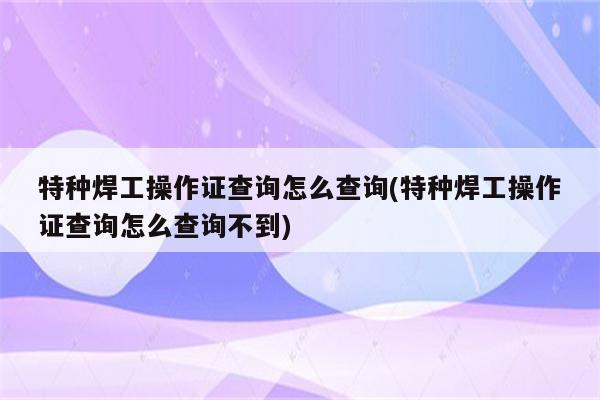 特种焊工操作证查询怎么查询(特种焊工操作证查询怎么查询不到)