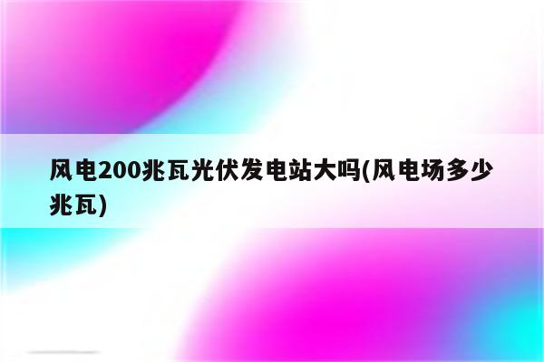 风电200兆瓦光伏发电站大吗(风电场多少兆瓦)