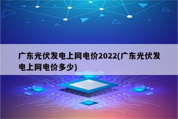 广东光伏发电上网电价2022(广东光伏发电上网电价多少)