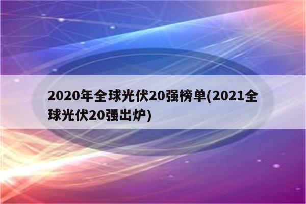 2020年全球光伏20强榜单(2021全球光伏20强出炉)