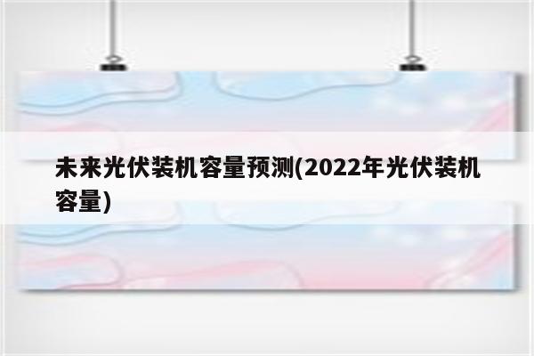 未来光伏装机容量预测(2022年光伏装机容量)