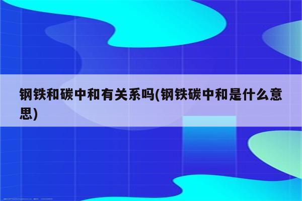 钢铁和碳中和有关系吗(钢铁碳中和是什么意思)