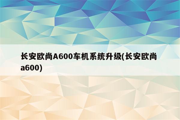 长安欧尚A600车机系统升级(长安欧尚 a600)