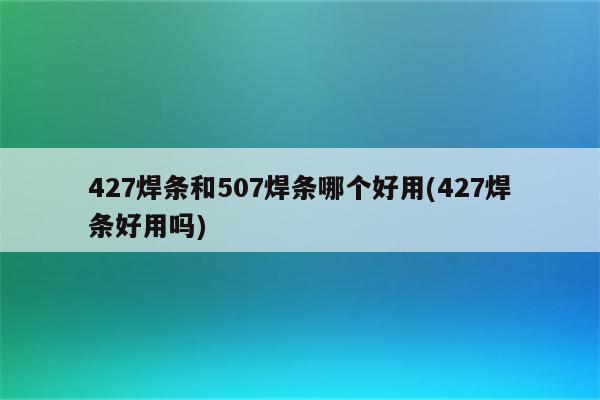 427焊条和507焊条哪个好用(427焊条好用吗)