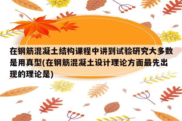 在钢筋混凝土结构课程中讲到试验研究大多数是用真型(在钢筋混凝土设计理论方面最先出现的理论是)