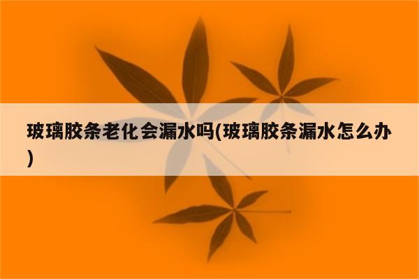 玻璃胶条老化会漏水吗(玻璃胶条漏水怎么办)