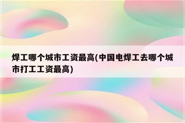 焊工哪个城市工资最高(中国电焊工去哪个城市打工工资最高)