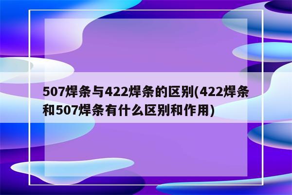 507焊条与422焊条的区别(422焊条和507焊条有什么区别和作用)