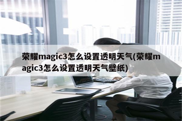 荣耀magic3怎么设置透明天气(荣耀magic3怎么设置透明天气壁纸)