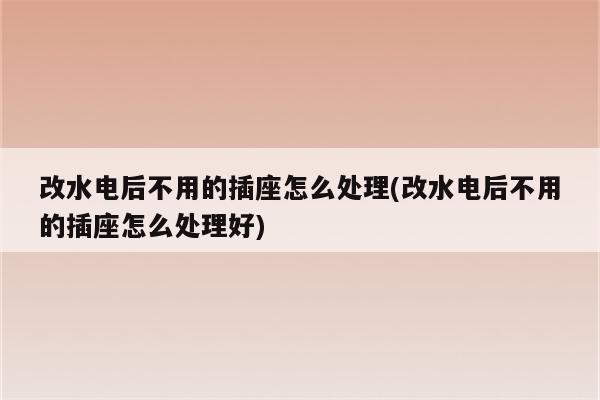 改水电后不用的插座怎么处理(改水电后不用的插座怎么处理好)