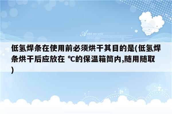 低氢焊条在使用前必须烘干其目的是(低氢焊条烘干后应放在 ℃的保温箱筒内,随用随取)