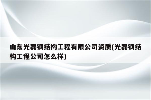 山东光磊钢结构工程有限公司资质(光磊钢结构工程公司怎么样)