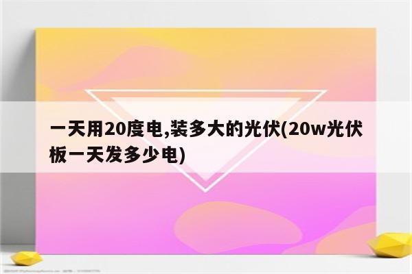 一天用20度电,装多大的光伏(20w光伏板一天发多少电)