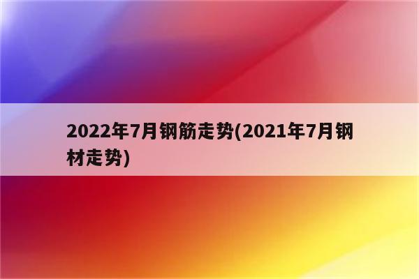 2022年7月钢筋走势(2021年7月钢材走势)