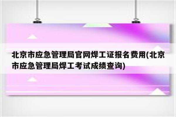 北京市应急管理局官网焊工证报名费用(北京市应急管理局焊工考试成绩查询)