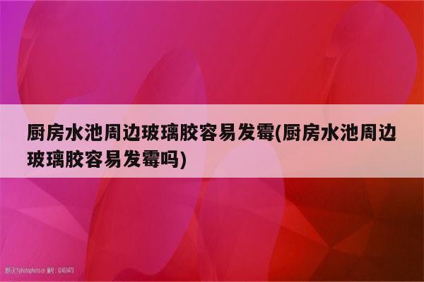 厨房水池周边玻璃胶容易发霉(厨房水池周边玻璃胶容易发霉吗)