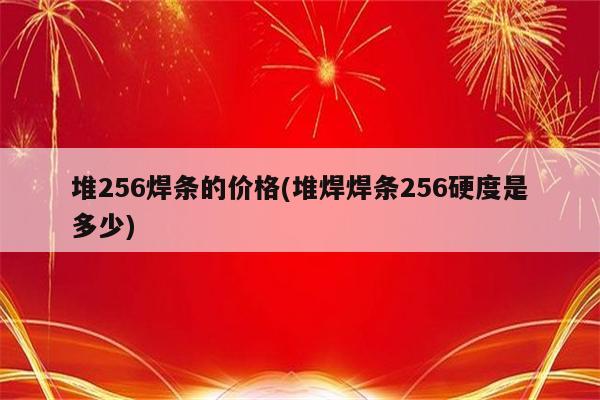 堆256焊条的价格(堆焊焊条256硬度是多少)