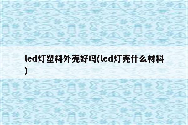 led灯塑料外壳好吗(led灯壳什么材料)