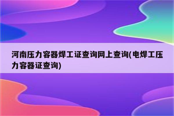 河南压力容器焊工证查询网上查询(电焊工压力容器证查询)