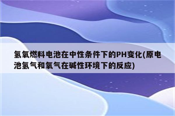 氢氧燃料电池在中性条件下的PH变化(原电池氢气和氧气在碱性环境下的反应)