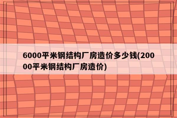 6000平米钢结构厂房造价多少钱(20000平米钢结构厂房造价)