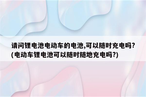 请问锂电池电动车的电池,可以随时充电吗?(电动车锂电池可以随时随地充电吗?)