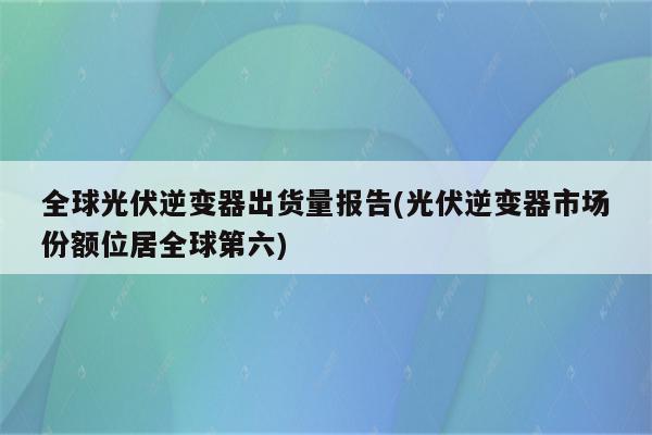 全球光伏逆变器出货量报告(光伏逆变器市场份额位居全球第六)