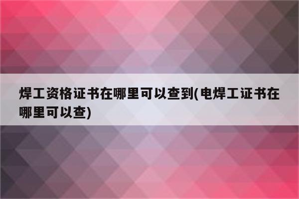 焊工资格证书在哪里可以查到(电焊工证书在哪里可以查)