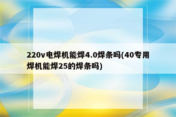 220v电焊机能焊4.0焊条吗(40专用焊机能焊25的焊条吗)