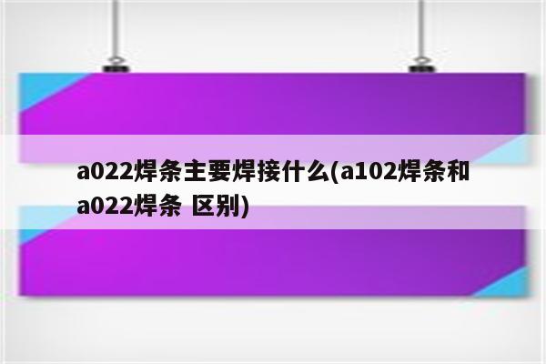 a022焊条主要焊接什么(a102焊条和a022焊条 区别)