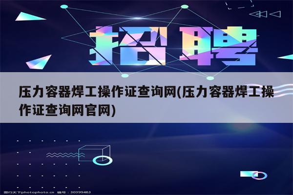 压力容器焊工操作证查询网(压力容器焊工操作证查询网官网)