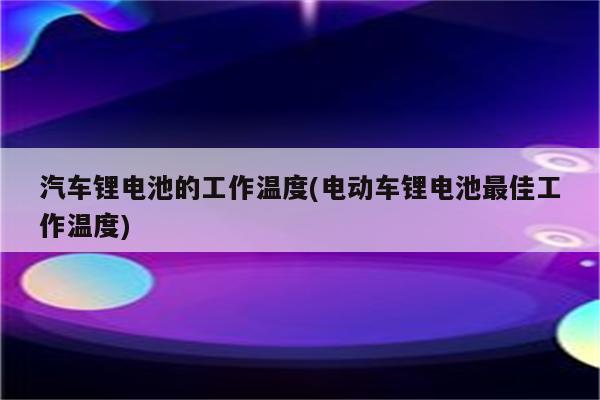 汽车锂电池的工作温度(电动车锂电池最佳工作温度)