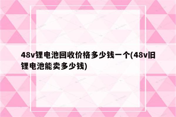 48v锂电池回收价格多少钱一个(48v旧锂电池能卖多少钱)