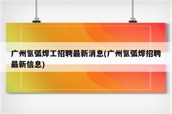 广州氩弧焊工招聘最新消息(广州氩弧焊招聘最新信息)