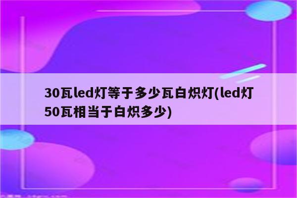 30瓦led灯等于多少瓦白炽灯(led灯50瓦相当于白炽多少)