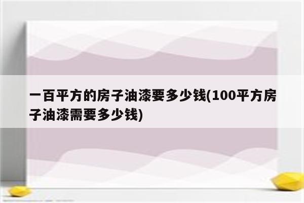 一百平方的房子油漆要多少钱(100平方房子油漆需要多少钱)