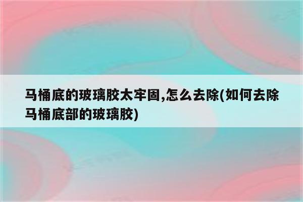 马桶底的玻璃胶太牢固,怎么去除(如何去除马桶底部的玻璃胶)