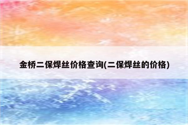 金桥二保焊丝价格查询(二保焊丝的价格)